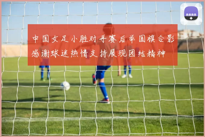 中国女足小胜对手赛后举国旗合影感谢球迷热情支持展现团结精神
