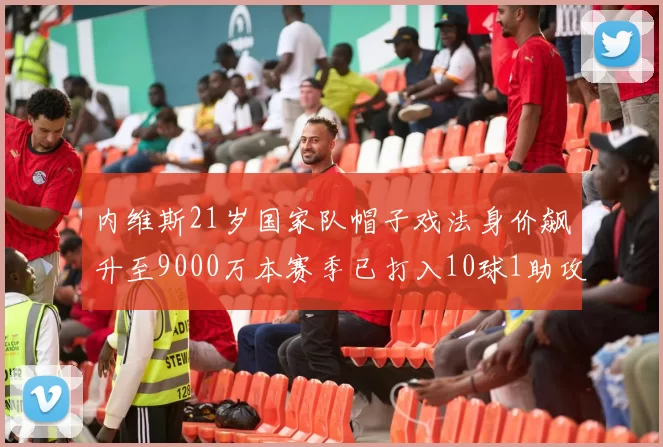 内维斯21岁国家队帽子戏法身价飙升至9000万本赛季已打入10球1助攻