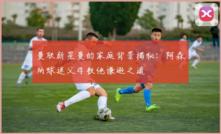 曼联新星曼的家庭背景揭秘：阿森纳球迷父母教他谦逊之道