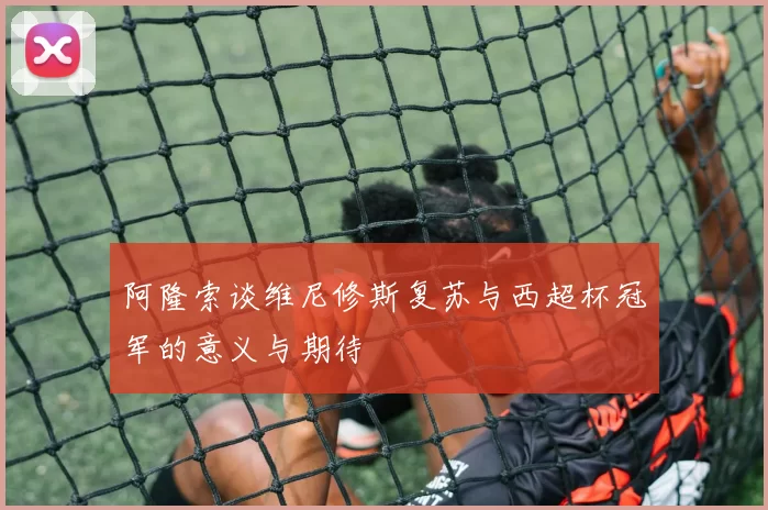 阿隆索谈维尼修斯复苏与西超杯冠军的意义与期待