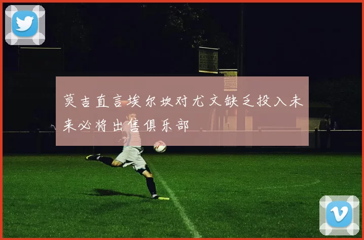 莫吉直言埃尔坎对尤文缺乏投入未来必将出售俱乐部