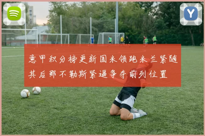 意甲积分榜更新国米领跑米兰紧随其后那不勒斯紧逼争夺前列位置