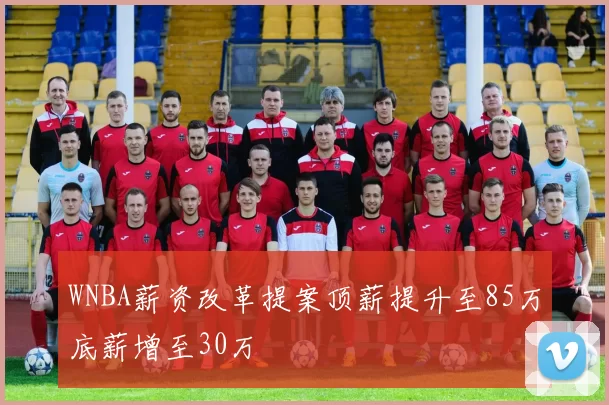 WNBA薪资改革提案顶薪提升至85万底薪增至30万
