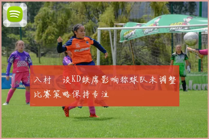 八村塁谈KD缺席影响称球队未调整比赛策略保持专注