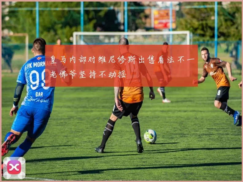 皇马内部对维尼修斯出售看法不一老佛爷坚持不动摇