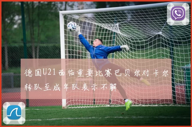 德国U21面临重要比赛巴贝尔对卡尔转队至成年队表示不解