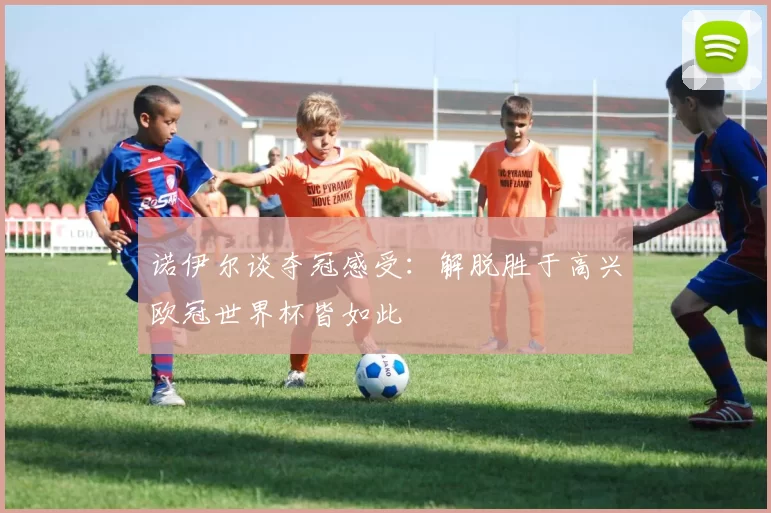 诺伊尔谈夺冠感受：解脱胜于高兴欧冠世界杯皆如此