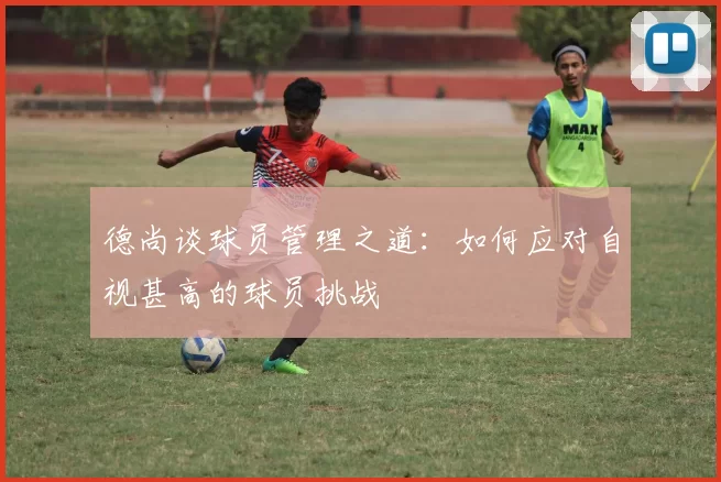 德尚谈球员管理之道：如何应对自视甚高的球员挑战