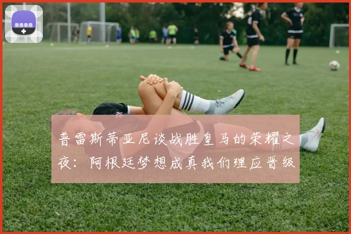 普雷斯蒂亚尼谈战胜皇马的荣耀之夜：阿根廷梦想成真我们理应晋级