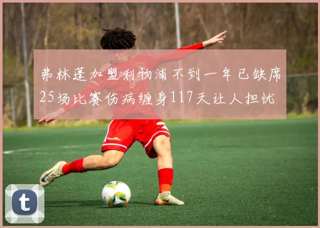 弗林蓬加盟利物浦不到一年已缺席25场比赛伤病缠身117天让人担忧
