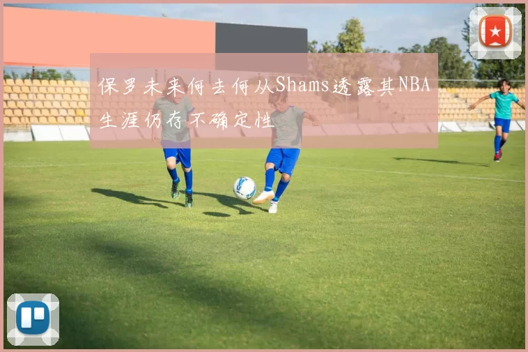 保罗未来何去何从Shams透露其NBA生涯仍存不确定性