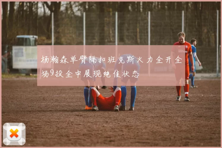 杨瀚森单臂隔扣班克斯火力全开全场9投全中展现绝佳状态