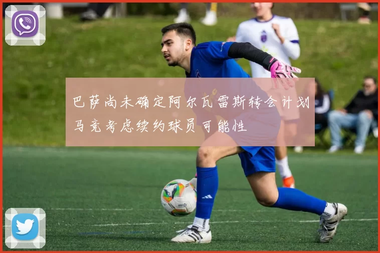 巴萨尚未确定阿尔瓦雷斯转会计划马竞考虑续约球员可能性