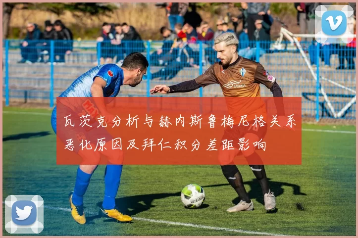 瓦茨克分析与赫内斯鲁梅尼格关系恶化原因及拜仁积分差距影响