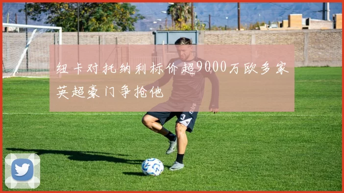 纽卡对托纳利标价超9000万欧多家英超豪门争抢他