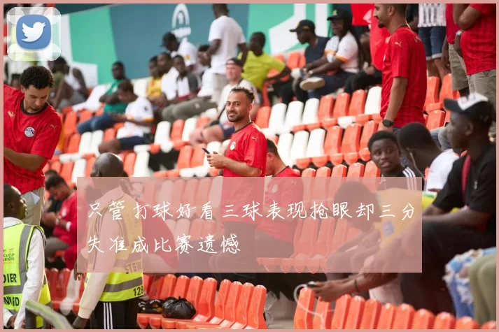 只管打球好看三球表现抢眼却三分失准成比赛遗憾