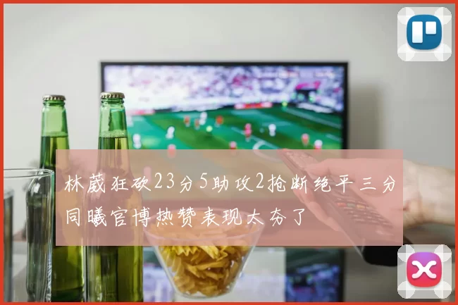 林葳狂砍23分5助攻2抢断绝平三分同曦官博热赞表现太夯了