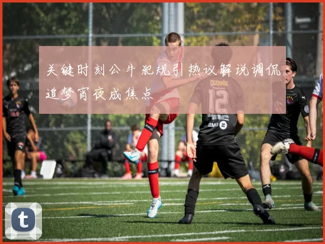 关键时刻公牛犯规引热议解说调侃追梦宵夜成焦点