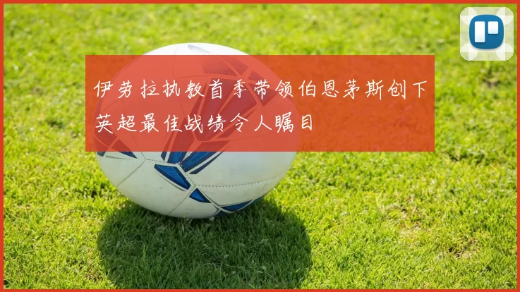 伊劳拉执教首季带领伯恩茅斯创下英超最佳战绩令人瞩目