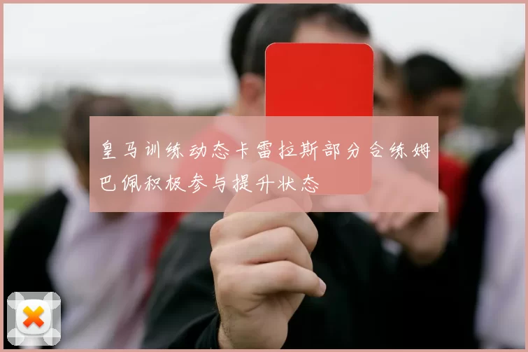 皇马训练动态卡雷拉斯部分合练姆巴佩积极参与提升状态